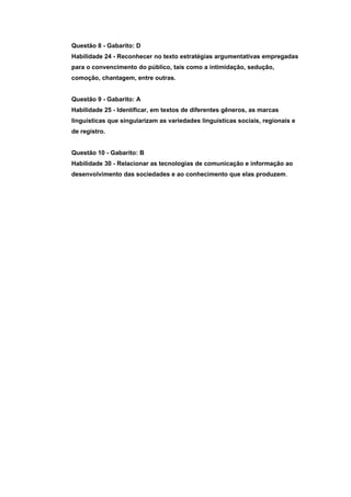Questão 8 - Gabarito: D
Habilidade 24 - Reconhecer no texto estratégias argumentativas empregadas
para o convencimento do público, tais como a intimidação, sedução,
comoção, chantagem, entre outras.


Questão 9 - Gabarito: A
Habilidade 25 - Identificar, em textos de diferentes gêneros, as marcas
linguísticas que singularizam as variedades linguísticas sociais, regionais e
de registro.


Questão 10 - Gabarito: B
Habilidade 30 - Relacionar as tecnologias de comunicação e informação ao
desenvolvimento das sociedades e ao conhecimento que elas produzem.
 