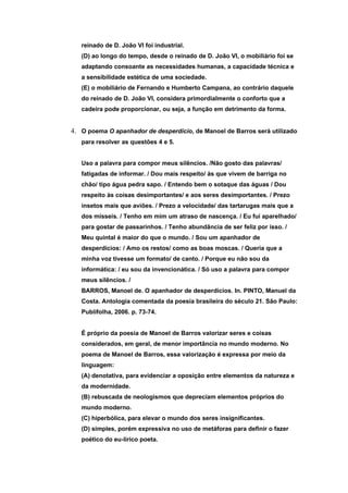 reinado de D. João VI foi industrial.
   (D) ao longo do tempo, desde o reinado de D. João VI, o mobiliário foi se
   adaptando consoante as necessidades humanas, a capacidade técnica e
   a sensibilidade estética de uma sociedade.
   (E) o mobiliário de Fernando e Humberto Campana, ao contrário daquele
   do reinado de D. João VI, considera primordialmente o conforto que a
   cadeira pode proporcionar, ou seja, a função em detrimento da forma.


4. O poema O apanhador de desperdício, de Manoel de Barros será utilizado
   para resolver as questões 4 e 5.


   Uso a palavra para compor meus silêncios. /Não gosto das palavras/
   fatigadas de informar. / Dou mais respeito/ às que vivem de barriga no
   chão/ tipo água pedra sapo. / Entendo bem o sotaque das águas / Dou
   respeito às coisas desimportantes/ e aos seres desimportantes. / Prezo
   insetos mais que aviões. / Prezo a velocidade/ das tartarugas mais que a
   dos mísseis. / Tenho em mim um atraso de nascença. / Eu fui aparelhado/
   para gostar de passarinhos. / Tenho abundância de ser feliz por isso. /
   Meu quintal é maior do que o mundo. / Sou um apanhador de
   desperdícios: / Amo os restos/ como as boas moscas. / Queria que a
   minha voz tivesse um formato/ de canto. / Porque eu não sou da
   informática: / eu sou da invencionática. / Só uso a palavra para compor
   meus silêncios. /
   BARROS, Manoel de. O apanhador de desperdícios. In. PINTO, Manuel da
   Costa. Antologia comentada da poesia brasileira do século 21. São Paulo:
   Publifolha, 2006. p. 73-74.


   É próprio da poesia de Manoel de Barros valorizar seres e coisas
   considerados, em geral, de menor importância no mundo moderno. No
   poema de Manoel de Barros, essa valorização é expressa por meio da
   linguagem:
   (A) denotativa, para evidenciar a oposição entre elementos da natureza e
   da modernidade.
   (B) rebuscada de neologismos que depreciam elementos próprios do
   mundo moderno.
   (C) hiperbólica, para elevar o mundo dos seres insignificantes.
   (D) simples, porém expressiva no uso de metáforas para definir o fazer
   poético do eu-lírico poeta.
 