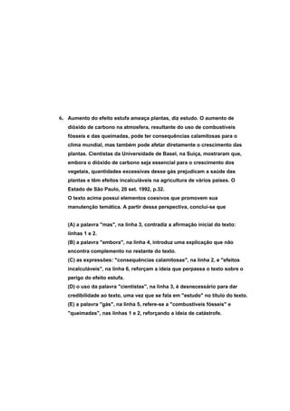 6. Aumento do efeito estufa ameaça plantas, diz estudo. O aumento de
   dióxido de carbono na atmosfera, resultante do uso de combustíveis
   fósseis e das queimadas, pode ter consequências calamitosas para o
   clima mundial, mas também pode afetar diretamente o crescimento das
   plantas. Cientistas da Universidade de Basel, na Suíça, mostraram que,
   embora o dióxido de carbono seja essencial para o crescimento dos
   vegetais, quantidades excessivas desse gás prejudicam a saúde das
   plantas e têm efeitos incalculáveis na agricultura de vários países. O
   Estado de São Paulo, 20 set. 1992, p.32.
   O texto acima possui elementos coesivos que promovem sua
   manutenção temática. A partir dessa perspectiva, conclui-se que


   (A) a palavra "mas", na linha 3, contradiz a afirmação inicial do texto:
   linhas 1 e 2.
   (B) a palavra "embora", na linha 4, introduz uma explicação que não
   encontra complemento no restante do texto.
   (C) as expressões: "consequências calamitosas", na linha 2, e "efeitos
   incalculáveis", na linha 6, reforçam a ideia que perpassa o texto sobre o
   perigo do efeito estufa.
   (D) o uso da palavra "cientistas", na linha 3, é desnecessário para dar
   credibilidade ao texto, uma vez que se fala em "estudo" no título do texto.
   (E) a palavra "gás", na linha 5, refere-se a "combustíveis fósseis" e
   "queimadas", nas linhas 1 e 2, reforçando a ideia de catástrofe.
 