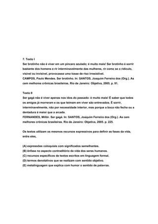 7. Texto I
Ser brotinho não é viver em um píncaro azulado; é muito mais! Ser brotinho é sorrir
bastante dos homens e rir interminavelmente das mulheres, rir como se o ridículo,
visível ou invisível, provocasse uma tosse de riso irresistível.
CAMPOS, Paulo Mendes. Ser brotinho. In: SANTOS, Joaquim Ferreira dos (Org.). As
cem melhores crônicas brasileiras. Rio de Janeiro: Objetiva, 2005. p. 91.


Texto II
Ser gagá não é viver apenas nos idos do passado: é muito mais! É saber que todos
os amigos já morreram e os que teimam em viver são entrevados. É sorrir,
interminavelmente, não por necessidade interior, mas porque a boca não fecha ou a
dentadura é maior que a arcada.
FERNANDES, Millôr. Ser gagá. In: SANTOS, Joaquim Ferreira dos (Org.). As cem
melhores crônicas brasileiras. Rio de Janeiro: Objetiva, 2005. p. 225.


Os textos utilizam os mesmos recursos expressivos para definir as fases da vida,
entre eles,


(A) expressões coloquiais com significados semelhantes.
(B) ênfase no aspecto contraditório da vida dos seres humanos.
(C) recursos específicos de textos escritos em linguagem formal.
(D) termos denotativos que se realizam com sentido objetivo.
(E) metalinguagem que explica com humor o sentido de palavras.
 