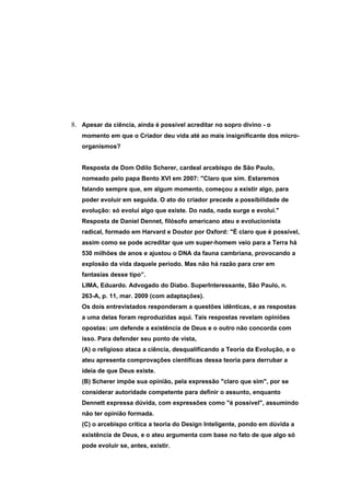 8. Apesar da ciência, ainda é possível acreditar no sopro divino - o
   momento em que o Criador deu vida até ao mais insignificante dos micro-
   organismos?


   Resposta de Dom Odilo Scherer, cardeal arcebispo de São Paulo,
   nomeado pelo papa Bento XVI em 2007: "Claro que sim. Estaremos
   falando sempre que, em algum momento, começou a existir algo, para
   poder evoluir em seguida. O ato do criador precede a possibilidade de
   evolução: só evolui algo que existe. Do nada, nada surge e evolui."
   Resposta de Daniel Dennet, filósofo americano ateu e evolucionista
   radical, formado em Harvard e Doutor por Oxford: "É claro que é possível,
   assim como se pode acreditar que um super-homem veio para a Terra há
   530 milhões de anos e ajustou o DNA da fauna cambriana, provocando a
   explosão da vida daquele período. Mas não há razão para crer em
   fantasias desse tipo”.
   LIMA, Eduardo. Advogado do Diabo. SuperInteressante, São Paulo, n.
   263-A, p. 11, mar. 2009 (com adaptações).
   Os dois entrevistados responderam a questões idênticas, e as respostas
   a uma delas foram reproduzidas aqui. Tais respostas revelam opiniões
   opostas: um defende a existência de Deus e o outro não concorda com
   isso. Para defender seu ponto de vista,
   (A) o religioso ataca a ciência, desqualificando a Teoria da Evolução, e o
   ateu apresenta comprovações científicas dessa teoria para derrubar a
   ideia de que Deus existe.
   (B) Scherer impõe sua opinião, pela expressão "claro que sim", por se
   considerar autoridade competente para definir o assunto, enquanto
   Dennett expressa dúvida, com expressões como "é possível", assumindo
   não ter opinião formada.
   (C) o arcebispo critica a teoria do Design Inteligente, pondo em dúvida a
   existência de Deus, e o ateu argumenta com base no fato de que algo só
   pode evoluir se, antes, existir.
 