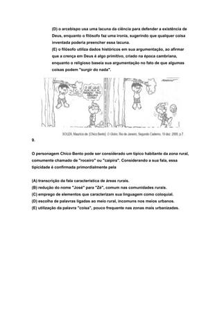 (D) o arcebispo usa uma lacuna da ciência para defender a existência de
           Deus, enquanto o filósofo faz uma ironia, sugerindo que qualquer coisa
           inventada poderia preencher essa lacuna.
           (E) o filósofo utiliza dados históricos em sua argumentação, ao afirmar
           que a crença em Deus é algo primitivo, criado na época cambriana,
           enquanto o religioso baseia sua argumentação no fato de que algumas
           coisas podem "surgir do nada".




9.


O personagem Chico Bento pode ser considerado um típico habitante da zona rural,
comumente chamado de "roceiro" ou "caipira". Considerando a sua fala, essa
tipicidade é confirmada primordialmente pela


(A) transcrição da fala característica de áreas rurais.
(B) redução do nome "José" para "Zé", comum nas comunidades rurais.
(C) emprego de elementos que caracterizam sua linguagem como coloquial.
(D) escolha de palavras ligadas ao meio rural, incomuns nos meios urbanos.
(E) utilização da palavra "coisa", pouco frequente nas zonas mais urbanizadas.
 