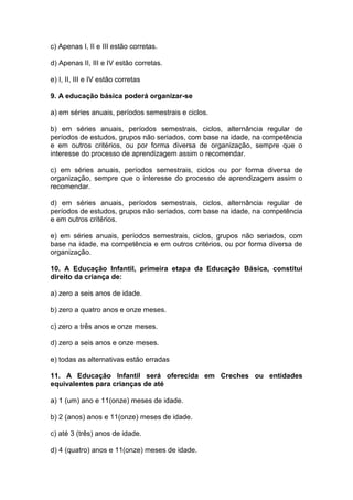 c) Apenas I, II e III estão corretas.
d) Apenas II, III e IV estão corretas.
e) I, II, III e IV estão corretas
9. A educação básica poderá organizar-se
a) em séries anuais, períodos semestrais e ciclos.
b) em séries anuais, períodos semestrais, ciclos, alternância regular de
períodos de estudos, grupos não seriados, com base na idade, na competência
e em outros critérios, ou por forma diversa de organização, sempre que o
interesse do processo de aprendizagem assim o recomendar.
c) em séries anuais, períodos semestrais, ciclos ou por forma diversa de
organização, sempre que o interesse do processo de aprendizagem assim o
recomendar.
d) em séries anuais, períodos semestrais, ciclos, alternância regular de
períodos de estudos, grupos não seriados, com base na idade, na competência
e em outros critérios.
e) em séries anuais, períodos semestrais, ciclos, grupos não seriados, com
base na idade, na competência e em outros critérios, ou por forma diversa de
organização.
10. A Educação Infantil, primeira etapa da Educação Básica, constitui
direito da criança de:
a) zero a seis anos de idade.
b) zero a quatro anos e onze meses.
c) zero a três anos e onze meses.
d) zero a seis anos e onze meses.
e) todas as alternativas estão erradas
11. A Educação Infantil será oferecida em Creches ou entidades
equivalentes para crianças de até
a) 1 (um) ano e 11(onze) meses de idade.
b) 2 (anos) anos e 11(onze) meses de idade.
c) até 3 (três) anos de idade.
d) 4 (quatro) anos e 11(onze) meses de idade.
 