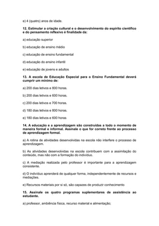 e) 4 (quatro) anos de idade.
12. Estimular a criação cultural e o desenvolvimento do espírito científico
e do pensamento reflexivo é finalidade da:
a) educação superior
b) educação de ensino médio
c) educação de ensino fundamental
d) educação do ensino infantil
e) educação de jovens e adultos
13. A escola de Educação Especial para o Ensino Fundamental deverá
cumprir um mínimo de:
a) 200 dias letivos e 800 horas.
b) 200 dias letivos e 600 horas.
c) 200 dias letivos e 700 horas.
d) 180 dias letivos e 800 horas.
e) 180 dias letivos e 600 horas
14. A educação e a aprendizagem são construídas a todo o momento de
maneira formal e informal. Assinale o que for correto frente ao processo
de aprendizagem formal.
a) A rotina de atividades desenvolvidas na escola não interfere o processo de
aprendizagem.
b) As atividades desenvolvidas na escola contribuem com a assimilação do
conteúdo, mas não com a formação do indivíduo.
c) A mediação realizada pelo professor é importante para a aprendizagem
consistente.
d) O indivíduo aprenderá de qualquer forma, independentemente de recursos e
mediações.
e) Recursos materiais por si só, são capazes de produzir conhecimento
15. Assinale os quatro programas suplementares de assistência ao
estudante.
a) professor, ambiência física, recurso material e alimentação;
 