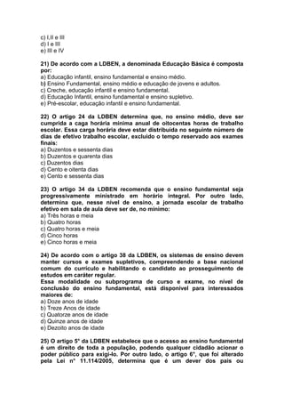 c) I,II e III
d) I e III
e) III e IV
21) De acordo com a LDBEN, a denominada Educação Básica é composta
por:
a) Educação infantil, ensino fundamental e ensino médio.
b) Ensino Fundamental, ensino médio e educação de jovens e adultos.
c) Creche, educação infantil e ensino fundamental.
d) Educação Infantil, ensino fundamental e ensino supletivo.
e) Pré-escolar, educação infantil e ensino fundamental.
22) O artigo 24 da LDBEN determina que, no ensino médio, deve ser
cumprida a caga horária mínima anual de oitocentas horas de trabalho
escolar. Essa carga horária deve estar distribuída no seguinte número de
dias de efetivo trabalho escolar, excluído o tempo reservado aos exames
finais:
a) Duzentos e sessenta dias
b) Duzentos e quarenta dias
c) Duzentos dias
d) Cento e oitenta dias
e) Cento e sessenta dias
23) O artigo 34 da LDBEN recomenda que o ensino fundamental seja
progressivamente ministrado em horário integral. Por outro lado,
determina que, nesse nível de ensino, a jornada escolar de trabalho
efetivo em sala de aula deve ser de, no mínimo:
a) Três horas e meia
b) Quatro horas
c) Quatro horas e meia
d) Cinco horas
e) Cinco horas e meia
24) De acordo com o artigo 38 da LDBEN, os sistemas de ensino devem
manter cursos e exames supletivos, compreendendo a base nacional
comum do currículo e habilitando o candidato ao prosseguimento de
estudos em caráter regular.
Essa modalidade ou subprograma de curso e exame, no nível de
conclusão do ensino fundamental, está disponível para interessados
maiores de:
a) Doze anos de idade
b) Treze Anos de idade
c) Quatorze anos de idade
d) Quinze anos de idade
e) Dezoito anos de idade
25) O artigo 5° da LDBEN estabelece que o acesso ao ensino fundamental
é um direito de toda a população, podendo qualquer cidadão acionar o
poder público para exigi-lo. Por outro lado, o artigo 6°, que foi alterado
pela Lei n° 11.114/2005, determina que é um dever dos pais ou
 