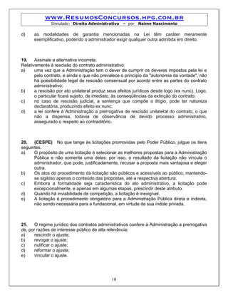 www.ResumosConcursos.hpg.com.br
               Simulado: Direito Administrativo    – por   Naime Nascimento

d)    as modalidades de garantia mencionadas na Lei têm caráter meramente
      exemplificativo, podendo o administrador exigir qualquer outra admitida em direito.



19.    Assinale a alternativa incorreta.
Relativamente à rescisão do contrato administrativo:
a)     uma vez que a Administração tem o dever de cumprir os deveres impostos pela lei e
       pelo contrato, e ainda o que não prevalece o princípio da "autonomia da vontade", não
       há possibilidade legal de rescisão consensual por acordo entre as partes do contrato
       administrativo;
b)     a rescisão por ato unilateral produz seus efeitos jurídicos desde logo (ex nunc). Logo,
       o particular ficará sujeito, de imediato, às conseqüências da extinção do contrato;
c)     no caso de rescisão judicial, a sentença que compõe o litígio, pode ter natureza
       declaratória, produzindo efeito ex nunc;
d)     a lei confere à Administração a prerrogativa de rescisão unilateral do contrato, o que
       não a dispensa, todavia de observância de devido processo administrativo,
       assegurado o respeito ao contraditório.



20.   (CESPE) No que tange às licitações promovidas pelo Poder Público, julgue os itens
seguintes.
a)    O propósito de uma licitação é selecionar as melhores propostas para a Administração
      Pública e não somente uma delas: por isso, o resultado da licitação não vincula o
      administrador, que pode, justificadamente, recusar a proposta mais vantajosa e eleger
      outra.
b)    Os atos do procedimento da licitação são públicos e acessíveis ao público, mantendo-
      se sigiloso apenas o conteúdo das propostas, até a respectiva abertura.
c)    Embora a formalidade seja característica do ato administrativo, a licitação pode
      excepcionalmente, e apenas em algumas etapas, prescindir deste atributo.
d)    Quando há inviabilidade de competição, a licitação é inexigível.
e)    A licitação é procedimento obrigatório para a Administração Pública direta e indireta,
      não sendo necessária para a fundacional, em virtude de sua índole privada.



21.    O regime jurídico dos contratos administrativos confere à Administração a prerrogativa
de, por razões de interesse público de alta relevância:
a)     rescindir o ajuste;
b)     revogar o ajuste;
c)     nulificar o ajuste;
d)     reformar o ajuste;
e)     vincular o ajuste.




                                             10
 