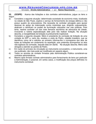 www.ResumosConcursos.hpg.com.br
              Simulado: Direito Administrativo   – por   Naime Nascimento

22.    (CESPE) Acerca das licitações e dos contratos administrativos, julgue os itens a
seguir.
a)     Considere a seguinte situação: determinada sociedade de economia mista, localizada
       na cidade de São Paulo, explora o serviço de fornecimento de energia elétrica e não
       possui quadro de procuradores. Ela necessita de contratar advogado para ajuizar
       dezenas de ações de indenização contra motoristas que, dirigindo culposamente,
       abalroam e danificam os postes de iluminação colocados nas vias públicas. Para
       tanto, resolve contratar um dos mais famosos escritórios de advocacia da cidade,
       invocando a notória especialização dele para não realizar licitação. Na situação
       descrita, a inexigibilidade de licitação é juridicamente inaplicável.
b)     Considere a seguinte situação: Mário é presidente da comissão de licitação de uma
       unidade do DPF e, certo dia, recebeu a visita de Pedro, cidadão brasileiro, que se
       identificou como tal e solicitou ao primeiro informar-lhe o cronograma dos atos de
       todas as licitações em andamento na repartição, pois pretendia acompanhar os atos
       não-sigilosos da comissão, daquela data em diante. Na situação descrita, Mário está
       obrigado a atender ao pedido de Pedro.
c)     Em razão do princípio da vinculação ao instrumento convocatório, o instrumento, uma
       vez publicado, não mais pode ser modificado em aspecto algum.
d)     Todos os acordos de vontade firmados pela Administração Pública consideram-se
       contratos administrativos.
e)     Mesmo após firmado contrato administrativo para fornecimento de bens por particular
       à Administração, é possível, em certos casos, a modificação dos preços definidos no
       instrumento contratual.




                                           11
 