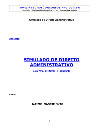 www.ResumosConcursos.hpg.com.br
           Simulado: Direito Administrativo   – por   Naime Nascimento




                  Simulado de Direito Administrativo




Assunto:




            SIMULADO DE DIREITO
              ADMINISTRATIVO
                      Leis Nºs. 8.112/90 e 8.666/93




Autor:




                     NAIME NASCIMENTO




                                        2
 