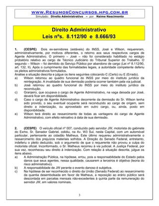 www.ResumosConcursos.hpg.com.br
               Simulado: Direito Administrativo    – por   Naime Nascimento




                        Direito Administrativo
                    Leis nºs. 8.112/90 e 8.666/93

1.     (CESPE) Dois ex-servidores (estáveis) do INSS, José e Wilson, requereram,
administrativamente, por motivos diferentes, o retorno aos seus respectivos cargos de
Agente Administrativo. O primeiro – José – não foi considerado habilitado no estágio
probatório relativo ao cargo de Técnico Judiciário do Tribunal Superior do Trabalho. O
segundo – Wilson – foi demitido do Serviço Público por abandono de cargo (Lei nº 8.112/90,
art. 132, II). Após o cumprimento das formalidades legais, a autoridade competente deferiu
os pleitos administrativos formulados.
Analise a situação descrita e julgue os itens seguintes colocando C (Certo) ou E (Errado).
a)     Wilson retornou ao quadro funcional do INSS por meio do instituto jurídico da
       reintegração. A invalidade de sua demissão poderia ocorrer também pela via judicial.
b)     José retornou ao quadro funcional do INSS por meio do instituto jurídico da
       recondução.
c)     Granjeiro, que ocupava o cargo de Agente Administrativo, na vaga deixada por José,
       deverá ficar em disponibilidade.
d)     Caso o cargo de Agente Administrativo decorrente da demissão do Sr. Wilson tenha
       sido provido, o seu eventual ocupante será reconduzido ao cargo de origem, sem
       direito a indenização, ou aproveitado em outro cargo, ou, ainda, posto em
       disponibilidade.
e)     Wilson terá direito ao ressarcimento de todas as vantagens do cargo de Agente
       Administrativo, com efeito retroativo à data de sua demissão.


2.     (CESPE) O veículo oficial nº 007, conduzido pelo servidor JW, motorista do gabinete
do Exmo. Sr. Senador Gabriel, colidiu, na Av. W3 Sul, nesta Capital, com um automóvel
particular, pertencente ao cidadão Matheus. Este último requereu administrativamente o
ressarcimento dos prejuízos materiais sofridos. A Direção do Senado Federal, entretanto,
indeferiu o pleito deduzido, sob o argumento de que o requerente não provou a culpa do
motorista oficial. Inconformado, o Sr. Matheus recorreu à via judicial. A Justiça Federal, por
sua vez, reconheceu seu direito à indenização. Com relação à situação descrita, julgue os
itens abaixo.
a)     A Administração Pública, na hipótese, errou, pois a responsabilidade do Estado pelos
       danos que seus agentes, nessa qualidade, causarem a terceiros é objetiva (teoria do
       risco administrativo).
b)     A responsabilidade de JW perante o evento danoso é subjetiva.
c)     Na hipótese de ser reconhecido o direito da União (Senado Federal) ao ressarcimento
       da quantia desembolsada em favor de Matheus, a reposição ao erário público será
       descontada em parcelas mensais não-excedentes à quinta parte da remuneração do
       servidor JW, em valores nominais.



                                              3
 