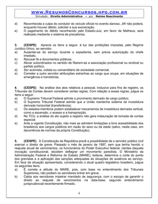www.ResumosConcursos.hpg.com.br
               Simulado: Direito Administrativo    – por   Naime Nascimento

d)    Reconhecida a culpa do condutor do veículo oficial no evento danoso, JW não poderá,
      enquanto houver débito, solicitar a sua exoneração.
e)    O pagamento do débito reconhecido pelo Estado-Juiz, em favor de Matheus, será
      realizado mediante o sistema de precatórios.


3.     (CESPE) Aprecie os itens a seguir, à luz das proibições impostas, pelo Regime
Jurídico Único, ao servidor.
a)     Ausentar-se do serviço durante o expediente, sem prévia autorização do chefe
       imediato.
b)     Recusar fé a documentos públicos.
c)     Aliciar subordinados no sentido de filiarem-se a associação profissional ou sindical ou
       partido político.
d)     Ser acionista, cotista ou comanditário de sociedade comercial.
e)     Cometer a outro servidor atribuições estranhas ao cargo que ocupa, em situações de
       emergência e transitórias.


4.     (CESPE) Na análise dos atos relativos a pessoal, inclusive para fins de registro, os
Tribunais de Contas devem considerar certas regras. Com relação a essas regras, julgue os
itens a seguir.
a)     O Supremo Tribunal Federal admite o provimento derivado de cargo público.
b)     O Supremo Tribunal Federal admite que a União mantenha sistema de investidura
       derivada horizontal (transferência).
c)     Os estados-membros podem estabelecer mecanismos de investidura derivada vertical,
       como a ascensão, o acesso e a transposição.
d)     No TCU, a análise do ato sujeito a registro não gera instauração de tomada de contas
       especial.
e)     Ante a vigente Constituição, não mais se admitem limitações a livre acessibilidade dos
       brasileiros aos cargos públicos em razão do sexo ou da idade (salvo, neste caso, em
       decorrência de normas da própria Constituição).


5.     (CESPE) A Constituição da República prevê a possibilidade de o servidor público civil
exercer o direito de greve. Passado o mês de janeiro de 1997, sem que tenha havido o
reajuste anual de vencimentos, os funcionários do Poder Executivo federal, cientes daquela
inovação constitucional, decidem deflagrar um movimento paredista. O Ministério da
Administração Federal e Reforma do Estado (MARE), todavia, determina o corte do ponto
dos grevistas e a aplicação das sanções adequadas às situações de ausência ao serviço.
Em face da situação apresentada, considerando o atual quadro legislativo brasileiro, julgue
os seguintes itens.
a)     É correta a atitude do MARE, pois, com base no entendimento dos Tribunais
       Superiores, não podiam os servidores entrar em greve.
b)     Cabia aos servidores impetrar mandado de segurança, com o escopo de garantir o
       direito ao reajuste de vencimentos na data-base, segundo entendimento
       jurisprudencial recentemente firmado.


                                              4
 