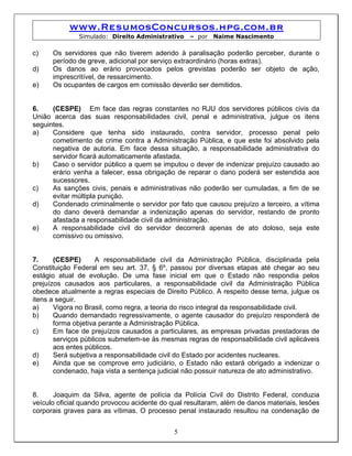 www.ResumosConcursos.hpg.com.br
              Simulado: Direito Administrativo    – por   Naime Nascimento

c)    Os servidores que não tiverem aderido à paralisação poderão perceber, durante o
      período de greve, adicional por serviço extraordinário (horas extras).
d)    Os danos ao erário provocados pelos grevistas poderão ser objeto de ação,
      imprescritível, de ressarcimento.
e)    Os ocupantes de cargos em comissão deverão ser demitidos.


6.    (CESPE) Em face das regras constantes no RJU dos servidores públicos civis da
União acerca das suas responsabilidades civil, penal e administrativa, julgue os itens
seguintes.
a)    Considere que tenha sido instaurado, contra servidor, processo penal pelo
      cometimento de crime contra a Administração Pública, e que este foi absolvido pela
      negativa de autoria. Em face dessa situação, a responsabilidade administrativa do
      servidor ficará automaticamente afastada.
b)    Caso o servidor público a quem se imputou o dever de indenizar prejuízo causado ao
      erário venha a falecer, essa obrigação de reparar o dano poderá ser estendida aos
      sucessores.
c)    As sanções civis, penais e administrativas não poderão ser cumuladas, a fim de se
      evitar múltipla punição.
d)    Condenado criminalmente o servidor por fato que causou prejuízo a terceiro, a vítima
      do dano deverá demandar a indenização apenas do servidor, restando de pronto
      afastada a responsabilidade civil da administração.
e)    A responsabilidade civil do servidor decorrerá apenas de ato doloso, seja este
      comissivo ou omissivo.


7.     (CESPE)       A responsabilidade civil da Administração Pública, disciplinada pela
Constituição Federal em seu art. 37, § 6º, passou por diversas etapas até chegar ao seu
estágio atual de evolução. De uma fase inicial em que o Estado não respondia pelos
prejuízos causados aos particulares, a responsabilidade civil da Administração Pública
obedece atualmente a regras especiais de Direito Público. A respeito desse tema, julgue os
itens a seguir.
a)     Vigora no Brasil, como regra, a teoria do risco integral da responsabilidade civil.
b)     Quando demandado regressivamente, o agente causador do prejuízo responderá de
       forma objetiva perante a Administração Pública.
c)     Em face de prejuízos causados a particulares, as empresas privadas prestadoras de
       serviços públicos submetem-se às mesmas regras de responsabilidade civil aplicáveis
       aos entes públicos.
d)     Será subjetiva a responsabilidade civil do Estado por acidentes nucleares.
e)     Ainda que se comprove erro judiciário, o Estado não estará obrigado a indenizar o
       condenado, haja vista a sentença judicial não possuir natureza de ato administrativo.


8.     Joaquim da Silva, agente de polícia da Polícia Civil do Distrito Federal, conduzia
veículo oficial quando provocou acidente do qual resultaram, além de danos materiais, lesões
corporais graves para as vítimas. O processo penal instaurado resultou na condenação de


                                             5
 