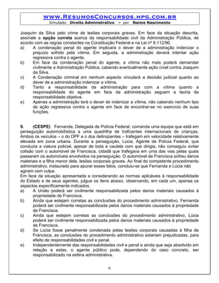 www.ResumosConcursos.hpg.com.br
              Simulado: Direito Administrativo    – por   Naime Nascimento

Joaquim da Silva pelo crime de lesões corporais graves. Em face da situação descrita,
assinale a opção correta acerca da responsabilidade civil da Administração Pública, de
acordo com as regras constantes na Constituição Federal e na Lei nº 8.112/90.
a)    A condenação penal do agente implicará o dever de a administração indenizar o
      prejuízo sofrido pela vítima. Em seguida, a administração deverá intentar ação
      regressiva contra o agente.
b)    Em face da condenação penal do agente, a vítima não mais poderá demandar
      civilmente a Administração Pública, cabendo eventualmente ação cível contra Joaquim
      da Silva.
c)    A Condenação criminal em nenhum aspecto vinculará a decisão judicial quanto ao
      dever de a administração indenizar a vítima.
d)    Tanto a responsabilidade da administração para com a vítima quanto a
      responsabilidade do agente em face da administração seguem a teoria da
      responsabilidade objetiva.
e)    Apenas a administração terá o dever de indenizar a vítima, não cabendo nenhum tipo
      de ação regressiva contra o agente em face de encontrar-se no exercício de suas
      funções.


9.     (CESPE) Fernanda, Delegada de Polícia Federal, comanda uma equipe que está em
perseguição automobilística a uma quadrilha de traficantes internacionais de crianças.
Ambos os veículos – o do DPF e o dos delinqüentes – trafegam em velocidade relativamente
elevada em zona urbana. Durante a perseguição, Lúcia, Agente de Polícia Federal, que
conduzia a viatura policial, apesar de toda a cautela com que dirigia, não conseguiu evitar
colisão com o automóvel de Francisca, cidadã que trafegava em uma das vias pelas quais
passaram os automóveis envolvidos na perseguição. O automóvel de Francisca sofreu danos
materiais e a filha menor dela, lesões corporais graves. Ao final do competente procedimento
administrativo, instaurado para apurar esses fatos, concluiu-se que Fernanda e Lúcia não
agiram com culpa.
Em face da situação apresentada e considerando as normas aplicáveis à responsabilidade
do Estado e de seus agentes, julgue os itens abaixo, observando, em cada um, apenas os
aspectos especificamente indicados.
a)     A União poderá ser civilmente responsabilizada pelos danos materiais causados à
       propriedade de Francisca.
b)     Ainda que estejam corretas as conclusões do procedimento administrativo, Fernanda
       poderá ser civilmente responsabilizada pelos danos materiais causados à propriedade
       de Francisca.
c)     Ainda que estejam corretas as conclusões do procedimento administrativo, Lúcia
       poderá ser civilmente responsabilizada pelos danos materiais causados à propriedade
       de Francisca.
d)     Se Lúcia fosse penalmente condenada pelas lesões corporais causadas à filha de
       Francisca, as conclusões do procedimento administrativo estariam prejudicadas, para
       efeito de responsabilidades civil e penal.
e)     Independentemente das responsabilidades civil e penal e ainda que seja absolvido em
       relação a estas, o agente público pode, dependendo do caso concreto, ser
       responsabilizado na esfera administrativa.


                                             6
 