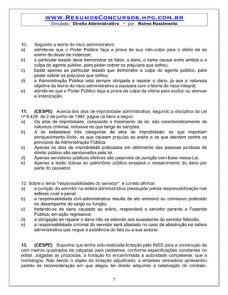 www.ResumosConcursos.hpg.com.br
              Simulado: Direito Administrativo    – por   Naime Nascimento




10.   Segundo a teoria do risco administrativo:
a)    admite-se que o Poder Público faça a prova de sua não-culpa para o efeito de se
      eximir do dever de indenizar;
b)    o particular lesado deve demonstrar os fatos, o dano, o liame causal entre ambos e a
      culpa do agente público, para poder cobrar os prejuízos que sofreu;
c)    basta apenas ao particular lesado que demonstre a culpa do agente público, para
      poder cobrar os prejuízos que sofreu;
d)    a Administração Pública está sempre obrigada a reparar o dano, já que a natureza
      objetiva da teoria do risco administrativo a equipara com a teoria do risco integral;
e)    admite-se que o Poder Público faça a prova da culpa da vítima para excluir ou atenuar
      a indenização.


11.    (CESPE) Acerca dos atos de improbidade administrativa, segundo a disciplina da Lei
nº 8.429, de 2 de junho de 1992, julgue os itens a seguir.
a)     Os atos de improbidade, consoante o tratamento da lei, são caracteristicamente de
       natureza criminal, inclusive no que tange às sanções.
b)     A lei estabelece três categorias de atos de improbidade: os que importam
       enriquecimento ilícito, os que causam prejuízo ao erário e os que atentam contra os
       princípios da Administração Pública.
c)     Apenas os atos de improbidade praticados em detrimento das pessoas jurídicas de
       direito público são sancionados pela lei.
d)     Apenas servidores públicos efetivos são passíveis de punição com base nessa Lei.
e)     Apenas a lesão dolosa ao patrimônio público ensejará o ressarcimento do dano por
       parte do causador.


12. Sobre o tema "responsabilidades do servidor", é correto afirmar:
a)    a punição do servidor na esfera administrativa pressupõe prévia responsabilização nas
      esferas cível e penal;
b)    a responsabilidade civil-administrativa resulta de ato omissivo ou comissivo praticado
      no desempenho do cargo ou função;
c)    tratando-se de dano causado ao erário, responderá o servidor perante a Fazenda
      Pública, em ação regressiva;
d)    a obrigação de reparar o dano não se estende aos sucessores do servidor falecido;
e)    a responsabilidade criminal do servidor será afastada no caso de absolvição na esfera
      administrativa que negue a existência do fato ou a sua autoria.


13.     (CESPE) Suponha que tenha sido realizada licitação pelo INSS para a construção de
cem metros quadrados de calçadas para pedestres, conforme especificações constantes no
edital. Julgadas as propostas, a licitação foi encaminhada à autoridade competente, que a
homologou. Não sendo o objeto da licitação adjudicado, a empresa vencedora apresentou
pedido de reconsideração em que alegou ter direito adquirido à celebração do contrato.


                                             7
 