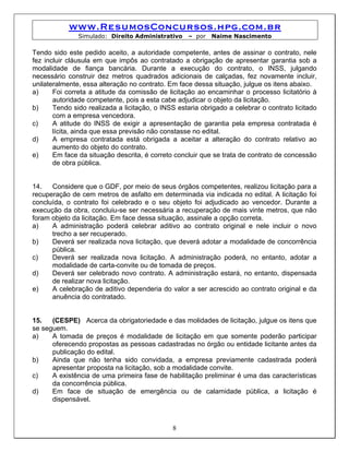 www.ResumosConcursos.hpg.com.br
               Simulado: Direito Administrativo     – por   Naime Nascimento

Tendo sido este pedido aceito, a autoridade competente, antes de assinar o contrato, nele
fez incluir cláusula em que impôs ao contratado a obrigação de apresentar garantia sob a
modalidade de fiança bancária. Durante a execução do contrato, o INSS, julgando
necessário construir dez metros quadrados adicionais de calçadas, fez novamente incluir,
unilateralmente, essa alteração no contrato. Em face dessa situação, julgue os itens abaixo.
a)     Foi correta a atitude da comissão de licitação ao encaminhar o processo licitatório à
       autoridade competente, pois a esta cabe adjudicar o objeto da licitação.
b)     Tendo sido realizada a licitação, o INSS estaria obrigado a celebrar o contrato licitado
       com a empresa vencedora.
c)     A atitude do INSS de exigir a apresentação de garantia pela empresa contratada é
       lícita, ainda que essa previsão não constasse no edital.
d)     A empresa contratada está obrigada a aceitar a alteração do contrato relativo ao
       aumento do objeto do contrato.
e)     Em face da situação descrita, é correto concluir que se trata de contrato de concessão
       de obra pública.


14.   Considere que o GDF, por meio de seus órgãos competentes, realizou licitação para a
recuperação de cem metros de asfalto em determinada via indicada no edital. A licitação foi
concluída, o contrato foi celebrado e o seu objeto foi adjudicado ao vencedor. Durante a
execução da obra, concluiu-se ser necessária a recuperação de mais vinte metros, que não
foram objeto da licitação. Em face dessa situação, assinale a opção correta.
a)    A administração poderá celebrar aditivo ao contrato original e nele incluir o novo
      trecho a ser recuperado.
b)    Deverá ser realizada nova licitação, que deverá adotar a modalidade de concorrência
      pública.
c)    Deverá ser realizada nova licitação. A administração poderá, no entanto, adotar a
      modalidade de carta-convite ou de tomada de preços.
d)    Deverá ser celebrado novo contrato. A administração estará, no entanto, dispensada
      de realizar nova licitação.
e)    A celebração de aditivo dependeria do valor a ser acrescido ao contrato original e da
      anuência do contratado.


15.   (CESPE) Acerca da obrigatoriedade e das molidades de licitação, julgue os itens que
se seguem.
a)    A tomada de preços é modalidade de licitação em que somente poderão participar
      oferecendo propostas as pessoas cadastradas no órgão ou entidade licitante antes da
      publicação do edital.
b)    Ainda que não tenha sido convidada, a empresa previamente cadastrada poderá
      apresentar proposta na licitação, sob a modalidade convite.
c)    A existência de uma primeira fase de habilitação preliminar é uma das características
      da concorrência pública.
d)    Em face de situação de emergência ou de calamidade pública, a licitação é
      dispensável.



                                              8
 