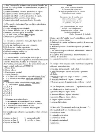 11. Em "Eu era enfim, senhores, uma graça de alienado.” os 
termos da oração grifados são respectivamente, do ponto de 
vista sintático: 
a) adjunto adnominal, vocativo, predicativo do sujeito. 
b) adjunto adverbial, aposto, predicativo do objeto. 
c) adjunto adverbial, vocativo, predicativo do sujeito. 
d) adjunto adverbial, vocativo, objeto direto. 
e) adjunto adnominal, aposto, predicativo do sujeito. 
12. Nas orações abaixo, identifique os objetos pleonásticos 
diretos e indiretos. 
a) A mim, não me agrada essa ideia. 
b) As últimas linhas da carta, já não as leu minha mãe. 
c) O jovem, encontrei-o hoje pela manhã. 
d) Aos mais velhos, devemos-lhes respeito. 
e) O exercício, o fiz ontem à noite. 
13. Em todas as alternativas abaixo, há objeto direto 
preposicionado, exceto em: 
a) Acho que ela não consegue amar a ninguém. 
b) Dedicou–se a estudos matemático. 
c) Para sair com a turma o diretor escolheu a nós. 
d) Ofenderam a mim e não a ele. 
e) O professor elogiou a todos. 
14. A análise sintática é definida pela relação que se 
estabelece entre palavras ou grupos de palavras dentro de um 
contexto. Relacione a 2ª coluna de acordo com a 1ª, 
observando a correta classificação dos termos destacados. A 
seguir, assinale a alternativa CORRETA: 
1. Objeto direto 
2. Objeto indireto 
3. Complemento nominal 
4. Agente da passiva 
( ) “ A fome pode determinar a supressão de uma delas.” 
( ) “ A destruição não atinge o princípio universal e 
comum.” 
( ) “ Uma das tribos será exterminada pela outra.” 
( ) ... e necessitam de mais alimento. 
a) 3, 1, 4, 2 
b) 1, 2, 3, 4 
c) 2, 4, 1, 3 
d) 4, 3, 2, 1 
e) 3, 4, 1, 3 
15. Considere as seguintes frases: 
I. A testemunha do assalto identificou o bandido. 
II. A personagem principal do conto narra a história. 
III. A mãe chorava com a criança no colo. 
IV. A vítima queixava-se de fortes dores no peito. 
Não está claro se o substantivo destacado se refere a homem 
ou mulher: 
a) apenas na frase I b) apenas na frase IV 
c) apenas na frase II d) em todas as frases. 
e) apenas na frase III 
16. Achado 
Aqui, talvez o tesouro enterrado 
há cem anos pelo guarda-mor. 
Se tanto os guardou foi para os trinetos, 
Principalmente este: o menor. 
Cavo com a faca de cozinha, cavo. 
até no outro extremo, o Japão 
e não encontro o saco de ouro 
de que tenho a mor precisão 
para galopar no lombo dos longes 
fugindo a esta vidinha choca. 
Mas só encontro, e rabeia, e foge 
Uma indignada minhoca. 
(Carlos Drummond de Andrade) 
Sobre a expressão “vidinha choca”, entendida no contexto 
do poema, é correto afirmar: 
a) O diminutivo exprime carinho, ao contrário do termo que 
o acompanha. 
b) A ideia aí presente é de tempo: sugere-se que a vida é 
passageira. 
c) Seu sentido se opõe àquilo que, poeticamente ”minhoca” 
está representando. 
d) O adjetivo deve ser entendido denotativamente, ao 
contrário do substantivo. 
e) o segundo termo reforça o sentido negativo do primeiro. 
17. Marque o item em que a análise morfológica da palavra 
sublinhada não está correta: 
a) Ele dirige perigosamente – (advérbio). 
b) Nada foi feito para resolver a questão – (pronome 
indefinido). 
c) O cantar dos pássaros alegra as manhãs – (verbo). 
d) A metade da classe já chegou – (numeral). 
e) Os jovens gostam de cantar música moderna – (verbo) 
18. Em “Imaginou-o, assim caído…” a palavra destacada, 
morfologicamente e sintaticamente, é: 
a) pronome oblíquo e objeto direto. 
b) pronome oblíquo e adjunto adnominal. 
c) pronome oblíquo e objeto indireto. 
d) artigo e adjunto adnominal. 
e) artigo e objeto direto. 
19. Na oração “Ninguém está perdido se der amor…”, a 
palavra grifada pode ser classificada como: 
a) advérbio de modo. 
b) conjunção adversativa. 
c) advérbio de dúvida 
d) conjunção condicional. 
e) preposição 
 