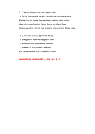2 - O homem interessou-se pelo inseto porque:
a) decidiu descansar do trabalho cansativo que realizava no jornal.
b) estranhou a presença de um inseto do mato em plena cidade.
c) percebeu que ele estava fraco e doente por falta de água.
d) resolveu salvar o animal para analisar o funcionamento do seu corpo.
3 - A mudança na rotina do homem deu-se:
a) à chegada do inseto na redação do jornal.
b) ao intenso calor daquela tarde de verão.
c) à monotonia do trabalho no escritório.
d) à transferência de local onde estava o inseto.
GABARITO DE PORTUGUÊS 1 – C / 2 – B / 3 – A
 