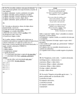 11. Em "Eu era enfim, senhores, uma graça de alienado.” os 
termos da oração grifados são respectivamente, do ponto de 
vista sintático: 
a) adjunto adnominal, vocativo, predicativo do sujeito. 
b) adjunto adverbial, aposto, predicativo do objeto. 
c) adjunto adverbial, vocativo, predicativo do sujeito. 
d) adjunto adverbial, vocativo, objeto direto. 
e) adjunto adnominal, aposto, predicativo do sujeito. 
12. 
13. Em todas as alternativas abaixo, há objeto direto 
preposicionado, exceto em: 
a) Acho que ela não consegue amar a ninguém. 
b) Dedicou–se a estudos matemático. 
c) Para sair com a turma o diretor escolheu a nós. 
d) Ofenderam a mim e não a ele. 
e) O professor elogiou a todos. 
14. A análise sintática é definida pela relação que se 
estabelece entre palavras ou grupos de palavras dentro de um 
contexto. Relacione a 2ª coluna de acordo com a 1ª, 
observando a correta classificação dos termos destacados. A 
seguir, assinale a alternativa CORRETA: 
1. Objeto direto 
2. Objeto indireto 
3. Complemento nominal 
4. Agente da passiva 
( ) “ A fome pode determinar a supressão de uma delas.” 
( ) “ A destruição não atinge o princípio universal e 
comum.” 
( ) “ Uma das tribos será exterminada pela outra.” 
( ) ... e necessitam de mais alimento. 
a) 3, 1, 4, 2 
b) 1, 2, 3, 4 
c) 2, 4, 1, 3 
d) 4, 3, 2, 1 
e) 3, 4, 1, 3 
15. 
16. Achado 
Aqui, talvez o tesouro enterrado 
há cem anos pelo guarda-mor. 
Se tanto os guardou foi para os trinetos, 
Principalmente este: o menor. 
Cavo com a faca de cozinha, cavo. 
até no outro extremo, o Japão 
e não encontro o saco de ouro 
de que tenho a mor precisão 
para galopar no lombo dos longes 
fugindo a esta vidinha choca. 
Mas só encontro, e rabeia, e foge 
Uma indignada minhoca. 
(Carlos Drummond de Andrade) 
Sobre a expressão “vidinha choca”, entendida no contexto 
do poema, é correto afirmar: 
a) O diminutivo exprime carinho, ao contrário do termo que 
o acompanha. 
b) A ideia aí presente é de tempo: sugere-se que a vida é 
passageira. 
c) Seu sentido se opõe àquilo que, poeticamente ”minhoca” 
está representando. 
d) O adjetivo deve ser entendido denotativamente, ao 
contrário do substantivo. 
e) o segundo termo reforça o sentido negativo do primeiro. 
17. 
18. Em “Imaginou-o, assim caído…” a palavra destacada, 
morfologicamente e sintaticamente, é: 
a) pronome oblíquo e objeto direto. 
b) pronome oblíquo e adjunto adnominal. 
c) pronome oblíquo e objeto indireto. 
d) artigo e adjunto adnominal. 
e) artigo e objeto direto. 
19. Na oração “Ninguém está perdido se der amor…”, a 
palavra grifada pode ser classificada como: 
a) advérbio de modo. 
b) conjunção adversativa. 
c) advérbio de dúvida 
d) conjunção condicional. 
e) preposição 
 