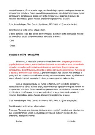 necessárias que a ciência atuarial exige, recolhendo hoje e preservando para atender ao
compromisso no futuro. Foram concedidas aposentadorias para trabalhadores que nunca
contribuiram, pensões para idosos sem fonte de recursos, e dezenas de desvios de
recursos destinados a gastos futuros. Literalmente predominou o saque.
O de Azevedo Lopes Filho. Correio Braziliense; 29/1/2003, p 2 (com adaptações)
Considerando o texto acima, julgue o item.
O texto constitui-se de dois blocos de informações: o primeiro trata da situação mundial
da previdência social; o segundo aborda a situação brasileira.
Certo
Errado
Questão 8: CESPE - INSS/2003
No mundo, a instituição previdenciária está em crise. A esperança de vida da
população tem-se elevado, aumentando o número de aposentados e a sua permanência
como tal: as mudanças tecnológicas diminuíram a quantidade de empregos e, por
consequência, de contribuintes, elevando os gastos com auxílio-desemprego. Aumenta-se
a despesa, diminuem-se as receitas. A previdência social, não só aqui, mas em toda a
parte, está em crise e continuará nesse estado, permanentemente. O seu equilíbrio será
essencialmente instável, necessitando de reparos emergenciais todos os dias.
Aqui, a situação agravou-se. Nunca se fizeram, com seriedade, as reservas
necessárias que a ciência atuarial exige, recolhendo hoje e preservando para atender ao
compromisso no futuro. Foram concedidas aposentadorias para trabalhadores que nunca
contribuíram, pensões para idosos sem fonte de recursos, e dezenas de desvios de
recursos destinados a gastos futuros. Literalmente predominou o saque.
O de Azevedo Lopes Filho. Correio Braziliense; 29/1/2003, p 2 (com adaptações)
Considerando o texto acima, julgue o item.
O período "Aumenta-se a despesa, diminuem-se as receitas" constitui uma estrutura em
que se coordenam as únicas conclusões possíveis para cada um dos dois trechos
anteriores, da seguinte forma:
trecho conclusão
 