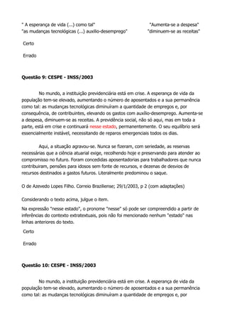 " A esperança de vida (...) como tal" "Aumenta-se a despesa"
"as mudanças tecnológicas (...) auxilio-desemprego" "diminuem-se as receitas"
Certo
Errado
Questão 9: CESPE - INSS/2003
No mundo, a instituição previdenciária está em crise. A esperança de vida da
população tem-se elevado, aumentando o número de aposentados e a sua permanência
como tal: as mudanças tecnológicas diminuíram a quantidade de empregos e, por
consequência, de contribuintes, elevando os gastos com auxílio-desemprego. Aumenta-se
a despesa, diminuem-se as receitas. A previdência social, não só aqui, mas em toda a
parte, está em crise e continuará nesse estado, permanentemente. O seu equilíbrio será
essencialmente instável, necessitando de reparos emergenciais todos os dias.
Aqui, a situação agravou-se. Nunca se fizeram, com seriedade, as reservas
necessárias que a ciência atuarial exige, recolhendo hoje e preservando para atender ao
compromisso no futuro. Foram concedidas aposentadorias para trabalhadores que nunca
contribuiram, pensões para idosos sem fonte de recursos, e dezenas de desvios de
recursos destinados a gastos futuros. Literalmente predominou o saque.
O de Azevedo Lopes Filho. Correio Braziliense; 29/1/2003, p 2 (com adaptações)
Considerando o texto acima, julgue o item.
Na expressão "nesse estado", o pronome "nesse" só pode ser compreendido a partir de
inferências do contexto extratextuais, pois não foi mencionado nenhum "estado" nas
linhas anteriores do texto.
Certo
Errado
Questão 10: CESPE - INSS/2003
No mundo, a instituição previdenciária está em crise. A esperança de vida da
população tem-se elevado, aumentando o número de aposentados e a sua permanência
como tal: as mudanças tecnológicas diminuíram a quantidade de empregos e, por
 