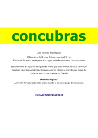 Uma explosão de conteúdos
O Concubras é diferente de tudo o que você já viu.
Nós vamos lhe ajudar a conquistar sua vaga e não cobraremos um centavo por isso!
Trabalharemos dia após dia para garantir tudo o que há de melhor para sua aprovação.
São dicas, entrevistas, materiais, simulados, provas e todos os segredos que nunca lhe
contaram sobre o concurso que você deseja.
Tudo isso de graça!
Aproveite! Navegue pelos links abaixo e junte-se ao nosso grupo de vencedores.
www.concubras.com.br
 