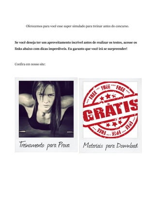 Oferecemos para você esse super simulado para treinar antes do concurso.
Se você deseja ter um aproveitamento incrível antes de realizar os testes, acesse os
links abaixo com dicas imperdíveis. Eu garanto que você irá se surpreender!
Confira em nosso site:
 