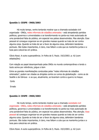 Questão 1: CESPE - INSS/2003
Há muito tempo, venho tentando mostrar que a chamada sociedade civil
organizada - ONGs, redes informais de cidadãos antenados - está atropelando partidos
políticos, governos e universidades e se transformando no porta-voz mais autorizado de
uma ponderável fatia do público, em especial nos países desenvolvidos. Mas atenção. Esse
pessoal só consegue organizar-se em grandes massas quando se trata de ser contra
alguma coisa. Quando se trata de ser a favor de alguma coisa, defendem bandeiras
pontuais. São todas importantes, é claro, mas faltam a cola que as mantenha juntas e a
bula para colocá-las em prática.
Clóvis Rossi. A outra superpotência. In Folha de S. Paulo. 19/2/2003. p: A2 (com
adaptações)
Com relação ao papel desempenhado pelas ONGs no mundo contemporâneo e tendo o
texto acima por referência, julgue o item
Entre as grandes manifestações conduzidas pelas "redes informais de cidadãos
antenados", podem ser citadas as dirigidas contra os rumos da globalização - como as de
Seattle e de Génova - e as que, atualmente, se levantam contra a guerra no lraque.
Certo
Errado
Questão 2: CESPE - INSS/2003
Há muito tempo, venho tentando mostrar que a chamada sociedade civil
organizada - ONGs, redes informais de cidadãos antenados - está atropelando partidos
políticos, governos e universidades e se transformando no porta-voz mais autorizado de
uma ponderável fatia do público, em especial nos países desenvolvidos. Mas atenção. Esse
pessoal só consegue organizar-se em grandes massas quando se trata de ser contra
alguma coisa. Quando se trata de ser a favor de alguma coisa, defendem bandeiras
pontuais. São todas importantes, é claro, mas faltam a cola que as mantenha juntas e a
bula para colocá-las em prática.
Clóvis Rossi. A outra superpotência. In Folha de S. Paulo. 19/2/2003. p: A2 (com
 