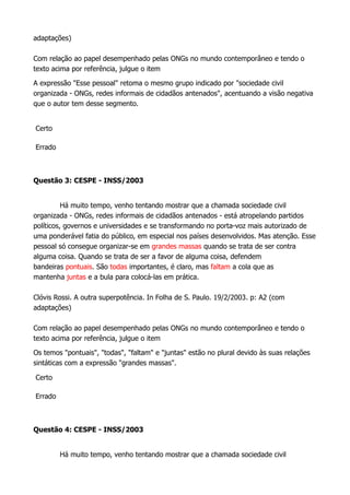 adaptações)
Com relação ao papel desempenhado pelas ONGs no mundo contemporâneo e tendo o
texto acima por referência, julgue o item
A expressão "Esse pessoal" retoma o mesmo grupo indicado por "sociedade civil
organizada - ONGs, redes informais de cidadãos antenados", acentuando a visão negativa
que o autor tem desse segmento.
Certo
Errado
Questão 3: CESPE - INSS/2003
Há muito tempo, venho tentando mostrar que a chamada sociedade civil
organizada - ONGs, redes informais de cidadãos antenados - está atropelando partidos
políticos, governos e universidades e se transformando no porta-voz mais autorizado de
uma ponderável fatia do público, em especial nos países desenvolvidos. Mas atenção. Esse
pessoal só consegue organizar-se em grandes massas quando se trata de ser contra
alguma coisa. Quando se trata de ser a favor de alguma coisa, defendem
bandeiras pontuais. São todas importantes, é claro, mas faltam a cola que as
mantenha juntas e a bula para colocá-las em prática.
Clóvis Rossi. A outra superpotência. In Folha de S. Paulo. 19/2/2003. p: A2 (com
adaptações)
Com relação ao papel desempenhado pelas ONGs no mundo contemporâneo e tendo o
texto acima por referência, julgue o item
Os temos "pontuais", "todas", "faltam" e "juntas" estão no plural devido às suas relações
sintáticas com a expressão "grandes massas".
Certo
Errado
Questão 4: CESPE - INSS/2003
Há muito tempo, venho tentando mostrar que a chamada sociedade civil
 