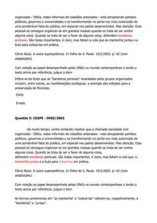 organizada - ONGs, redes informais de cidadãos antenados - está atropelando partidos
políticos, governos e universidades e se transformando no porta-voz mais autorizado de
uma ponderável fatia do público, em especial nos países desenvolvidos. Mas atenção. Esse
pessoal só consegue organizar-se em grandes massas quando se trata de ser contra
alguma coisa. Quando se trata de ser a favor de alguma coisa, defendem bandeiras
pontuais. São todas importantes, é claro, mas faltam a cola que as mantenha juntas e a
bula para colocá-las em prática.
Clóvis Rossi. A outra superpotência. In Folha de S. Paulo. 19/2/2003. p: A2 (com
adaptações)
Com relação ao papel desempenhado pelas ONGs no mundo contemporâneo e tendo o
texto acima por referência, julgue o item
Infere-se do texto que as "bandeiras pontuais" levantadas pelos grupos organizados
incluem, entre outras, as manifestações ecológicas. a exemplo das voltadas para a
preservação de florestas.
Certo
Errado
Questão 5: CESPE - INSS/2003
Há muito tempo, venho tentando mostrar que a chamada sociedade civil
organizada - ONGs, redes informais de cidadãos antenados - está atropelando partidos
políticos, governos e universidades e se transformando no porta-voz mais autorizado de
uma ponderável fatia do público, em especial nos países desenvolvidos. Mas atenção. Esse
pessoal só consegue organizar-se em grandes massas quando se trata de ser contra
alguma coisa. Quando se trata de ser a favor de alguma coisa,
defendem bandeiras pontuais. São todas importantes, é claro, mas faltam a cola que as
mantenha juntas e a bula para colocá-las em prática.
Clóvis Rossi. A outra superpotência. In Folha de S. Paulo. 19/2/2003. p: A2 (com
adaptações)
Com relação ao papel desempenhado pelas ONGs no mundo contemporâneo e tendo o
texto acima por referência, julgue o item
As formas pronominais em "as mantenha" e "colocá-las" referem-se, respectivamente, a
"bandeiras" e "juntas".
 