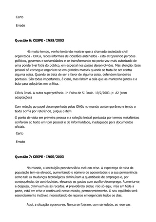 Certo
Errado
Questão 6: CESPE - INSS/2003
Há muito tempo, venho tentando mostrar que a chamada sociedade civil
organizada - ONGs, redes informais de cidadãos antenados - está atropelando partidos
políticos, governos e universidades e se transformando no porta-voz mais autorizado de
uma ponderável fatia do público, em especial nos países desenvolvidos. Mas atenção. Esse
pessoal só consegue organizar-se em grandes massas quando se trata de ser contra
alguma coisa. Quando se trata de ser a favor de alguma coisa, defendem bandeiras
pontuais. São todas importantes, é claro, mas faltam a cola que as mantenha juntas e a
bula para colocá-las em prática.
Clóvis Rossi. A outra superpotência. In Folha de S. Paulo. 19/2/2003. p: A2 (com
adaptações)
Com relação ao papel desempenhado pelas ONGs no mundo contemporâneo e tendo o
texto acima por referência, julgue o item
O ponto de vista em primeira pessoa e a seleção lexical pontuada por termos metafóricos
conferem ao texto um tom pessoal e de informalidade, inadequado para documentos
oficiais.
Certo
Errado
Questão 7: CESPE - INSS/2003
No mundo, a instituição previdenciária está em crise. A esperança de vida da
população tem-se elevado, aumentando o número de aposentados e a sua permanência
como tal: as mudanças tecnológicas diminuíram a quantidade de empregos e, por
consequência, de contribuintes, elevando os gastos com auxílio-desemprego. Aumenta-se
a despesa, diminuem-se as receitas. A previdência social, não só aqui, mas em toda a
parte, está em crise e continuará nesse estado, permanentemente. O seu equilíbrio será
essencialmente instável, necessitando de reparos emergenciais todos os dias.
Aqui, a situação agravou-se. Nunca se fizeram, com seriedade, as reservas
 