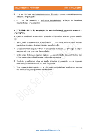 SIMULADO DE LÍNGUA PORTUGUESA BLOG SE JOGA, GALERA! 
3 
www.sejogagalera@blogspot.com.br 
d) ... se nos referimos a coisas completamente diferentes... - (uma coisa completamente diferente) (6º parágrafo) 
e) e ... são um obstáculo a indivíduos independentes. (criação de indivíduos independentes) (5º parágrafo) 
8) (FCC/2014 – TRF 4ªR) Nos pampas, há uma tendência de que ocorra o inverso ... (2º parágrafo) 
A expressão sublinhada acima deverá preencher corretamente a lacuna que se encontra em: 
a) Havia, entre os especialistas, a preocupação ...... não fosse possível tomar medidas preventivas contra os desastres naturais naquela região. 
b) Estudos mapeiam as perspectivas de um cenário climático ...... preocupa os órgãos responsáveis pelo bem-estar da população. 
c) Estão sendo destacadas algumas medidas ...... as autoridades possam trabalhar para evitar maiores danos às vítimas de catástrofes ambientais. 
d) Cientistas se debruçam sobre um quadro climático preocupante, ...... se observam manifestações extremas cada vez mais frequentes. 
e) Uma preocupação constante, ...... se referem os ambientalistas, baseia-se no aumento das emissões de gases poluentes na atmosfera. 
 