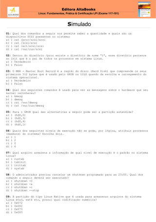 Editora AltaBooks
Linux: Fundamentos, Prática & Certificação LPI (Exame 117-101)
Simulado
01: Qual dos comandos a seguir nos permite saber a quantidade e quais são os
dispositivos SCSI presentes no sistema:
a( ) cat /proc/scsi/scsi
b( ) cat /scsi/scsi
c( ) cat /ect/scsi/scsi
d( ) cat /var/run/scsi
02: Dentro do diretório /proc existe o diretório de nome “1”, esse diretório pertence
ao init que é o pai de todos os processos em sistema Linux.
a( ) Verdadeiro
b( ) Falso
03: O MBR - Master Boot Record é a região do disco (Hard Disk) que compreende os seus
primeiros 512 bytes que é usado pelo GRUB ou LILO quando da escolha e carregamento do
sistema operacional.
a( ) Verdadeiro
b( ) Falso
04: Qual dos seguintes comandos é usado para ver as mensagens sobre o hardware que seu
kernel reconheceu?
a( ) kmesg
b( ) dmesg
c( ) cat /var/dmesg
d( ) cat /var/run/dmesg
05: Para o GRUB qual das alternativas a seguir pode ser a partição estendida?
a( ) (hd0,0)
b( ) (hd0,3)
c( ) (hd0,4)
d( ) (hd0,1)
06: Quais dos seguintes níveis de execução não se pode, por lógica, atribuir processos
(daemons) do sistema? Escolha dois.
a( ) 1
b( ) 2
c( ) 0
d( ) 6
07: Qual arquivo armazena a informação de qual nível de execução é o padrão no sistema
Linux?
a( ) runtab
b( ) tabinit
c( ) inittab
d( ) systab
08: O administrador precisa cancelar um shutdown programado para as 23:00. Qual dos
comando a seguir deverá ser executado?
a( ) shutdown -C
b( ) shutdown -x
c( ) shutdown -c
d( ) shutdown --stop
09: A partição do tipo Linux Native que é usada para armazenar arquivos do sistema
Linux etx3, ext4 etc, possui qual codificação numérica?
a( ) 0x072
b( ) 0x082
c( ) 0x073
d( ) 0x083
 