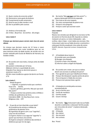 www.azinteligência.com.br 2012
12- Qual o motivo do envio do cartão?
(A) Demonstrar como gosta da Andreza
(B) Cumprimentá-la pelo aniversário
(C) Avisá-la que já sabe mandar e-mail
(D) Dar os parabéns pelo sucesso
13- Andreza e Fernando são:
(A) Irmãos (B) primos (C) vizinhos (D) amigos
Leia o texto 4
Crianças que dormem pouco correm mais risco de serem
obesas
As crianças que dormem menos de 12 horas e veem
demasiada televisão tem maior tendência para ter um
peso excessivo antes da idade escolar, de acordo com um
estudo realizado pela Escola de Medicina de Harvard, nos
Estados Unidos.
14- De acordo com esse texto, crianças antes da idade
escolar:
(A) assistem à televisão por 12 horas.
(B)devem diminuir a quantidade de sono.
(C)podem ficar obesas se dormirem pouco e
assistirem muito à TV.
(D) têm maior tendência a gostar de dormir em frente
à TV
Leia o texto 5
Desejo de genro
— Sogrinha, eu gostaria muito que a senhora
fosse uma estrela.
— Quanta gentileza, genrinho. Mas por que você
fala assim?
— Porque a estrela mais próxima está a milhões e
milhões de quilômetros da Terra.
Calendário 2008 – Ed. Boa Nova Com. Livros
Religiosos Ltda. – EPP
15- O que dá um tom divertido a esse texto?
A) A existência de estrelas a milhões de
quilômetros do planeta Terra.
B) A gentileza do genro com a sua “sogrinha”,
coisa rara de acontecer.
C) O genro chamar a sua sogra de “sogrinha” e
querer que ela fosse uma estrela.
D) O genro comparar a distância das estrelas à
distância que quer ter da sogra.
16- No trecho:”Mas por que você fala assim?” a
palavra destacada está escrita separada
(A) Pois trata-se de uma resposta
(B) Por estar acompanhada da palavra mas
(C) Porque é uma pergunta
(D) Porque o autor quis escrever assim
Leia o texto 6
Feijoada
Nasceu nas senzalas que abrigavam os escravos no Rio
de Janeiro no final do século XIX. Quando os nobres
matavam um porco, os restos indesejados – pés,
orelhas, rabo e tripas – eram dados aos escravos. Eles
misturavam tudo isso ao feijão durante o cozimento e
colocavam farinha assada por cima antes de comer.
DUARTE, Marcelo. O guia dos curiosos. Companhia das
Letras.
17- A finalidade desse texto é:
A) convidar para uma feijoada.
B) divulgar uma feijoada.
C) ensinar a fazer uma feijoada.
D) informar sobre a origem da feijoada.
18- De acordo com o texto por que os nobres
davam aos escravos os pedaços de porco?
(A) Para agradá-los para que trabalhassem felizes
(B) Porque não desejavam aquelas partes do porco
(C) Para enriquecer o feijão dos escravos
(D) Porque eram pessoas boas e gentis
19- A feijoada era comida pelos escravos
acompanhada de
(A) Arroz e farinha seca
(B) Farofa de mandioca
(C) Farinha assada
(D) Couve e laranja
20- No trecho: “Eles misturavam tudo isso ao feijão
durante o cozimento e colocavam farinha assada
por cima antes de comer”. A palavra destacada
refere-se a
(A) A feijoada
(B) Aos nobres
(C) Aos escravos
(D) Aos curiosos
Boa Prova!
 