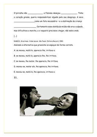 O pirralho não ____________, e Fabiano desejou _____________. Tinha
o coração grosso, queria responsabilizar alguém pela sua desgraça. A seca
_________________como um fato necessário – e a obstinação da criança
__________________. Certamente esse obstáculo miúdo não era o culpado,
mas dificultava a marcha, e o vaqueiro precisava chegar, não sabia onde.
[...]
RAMOS, Graciliano. Vidas secas. São Paulo: Editora Record, 1982.
Assinale a alternativa que preenche os espaços de forma correta.
A. se mexeu, matá-lo, aparecia-lhe, irritava-o.
B. se mexeu, matá-lo, aparecia-lhe, lhe irritava.
C. se mexeu, lhe matar, lhe aparecia, lhe irritava.
D. mexeu-se, matar ele, lhe aparecia, lhe irritava.
E. mexeu-se, matá-lo, lhe aparecia, irritava-o.
11.
 