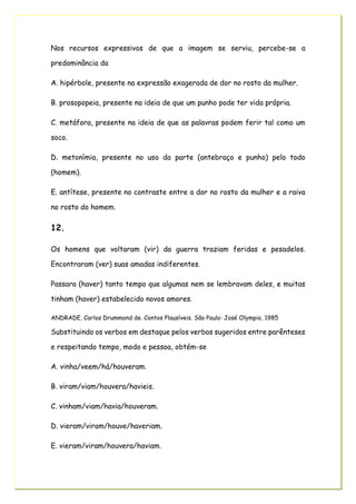 Nos recursos expressivos de que a imagem se serviu, percebe-se a
predominância da
A. hipérbole, presente na expressão exagerada de dor no rosto da mulher.
B. prosopopeia, presente na ideia de que um punho pode ter vida própria.
C. metáfora, presente na ideia de que as palavras podem ferir tal como um
soco.
D. metonímia, presente no uso da parte (antebraço e punho) pelo todo
(homem).
E. antítese, presente no contraste entre a dor no rosto da mulher e a raiva
no rosto do homem.
12.
Os homens que voltaram (vir) da guerra traziam feridas e pesadelos.
Encontraram (ver) suas amadas indiferentes.
Passara (haver) tanto tempo que algumas nem se lembravam deles, e muitas
tinham (haver) estabelecido novos amores.
ANDRADE, Carlos Drummond de. Contos Plausíveis. São Paulo: José Olympio, 1985
Substituindo os verbos em destaque pelos verbos sugeridos entre parênteses
e respeitando tempo, modo e pessoa, obtém-se
A. vinha/veem/há/houveram.
B. viram/viam/houvera/havieis.
C. vinham/viam/havia/houveram.
D. vieram/viram/houve/haveriam.
E. vieram/viram/houvera/haviam.
 