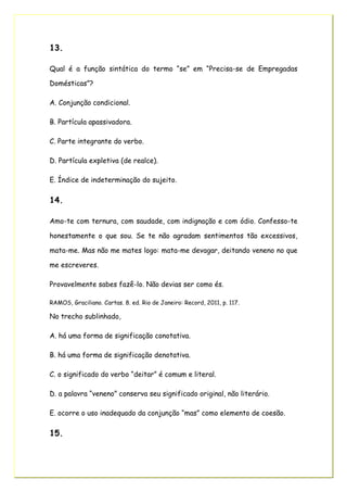 13.
Qual é a função sintática do termo “se” em “Precisa-se de Empregadas
Domésticas”?
A. Conjunção condicional.
B. Partícula apassivadora.
C. Parte integrante do verbo.
D. Partícula expletiva (de realce).
E. Índice de indeterminação do sujeito.
14.
Amo-te com ternura, com saudade, com indignação e com ódio. Confesso-te
honestamente o que sou. Se te não agradam sentimentos tão excessivos,
mata-me. Mas não me mates logo: mata-me devagar, deitando veneno no que
me escreveres.
Provavelmente sabes fazê-lo. Não devias ser como és.
RAMOS, Graciliano. Cartas. 8. ed. Rio de Janeiro: Record, 2011, p. 117.
No trecho sublinhado,
A. há uma forma de significação conotativa.
B. há uma forma de significação denotativa.
C. o significado do verbo “deitar” é comum e literal.
D. a palavra “veneno” conserva seu significado original, não literário.
E. ocorre o uso inadequado da conjunção “mas” como elemento de coesão.
15.
 