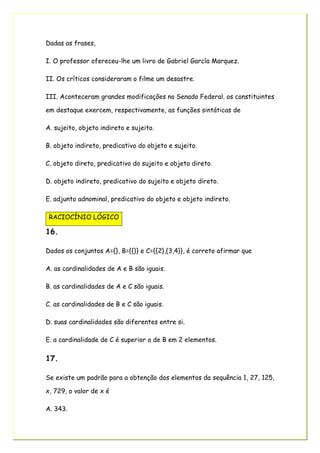 Dadas as frases,
I. O professor ofereceu-lhe um livro de Gabriel García Marquez.
II. Os críticos consideraram o filme um desastre.
III. Aconteceram grandes modificações no Senado Federal. os constituintes
em destaque exercem, respectivamente, as funções sintáticas de
A. sujeito, objeto indireto e sujeito.
B. objeto indireto, predicativo do objeto e sujeito.
C. objeto direto, predicativo do sujeito e objeto direto.
D. objeto indireto, predicativo do sujeito e objeto direto.
E. adjunto adnominal, predicativo do objeto e objeto indireto.
RACIOCÍNIO LÓGICO
16.
Dados os conjuntos A={}, B={{}} e C={{2},{3,4}}, é correto afirmar que
A. as cardinalidades de A e B são iguais.
B. as cardinalidades de A e C são iguais.
C. as cardinalidades de B e C são iguais.
D. suas cardinalidades são diferentes entre si.
E. a cardinalidade de C é superior a de B em 2 elementos.
17.
Se existe um padrão para a obtenção dos elementos da sequência 1, 27, 125,
x, 729, o valor de x é
A. 343.
 