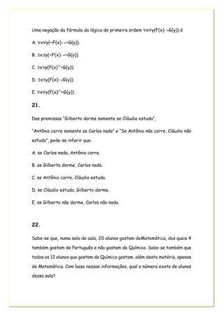 Uma negação da fórmula da lógica de primeira ordem ∀x∀y(F(x)→G(y)) é
A. ∀x∀y(~F(x)→~G(y)).
B. ∃x∃y(~F(x)→~G(y)).
C. ∃x∃y(F(x)^~G(y)).
D. ∃x∃y(F(x)→G(y)).
E. ∀x∀y(F(x)^~G(y)).
21.
Das premissas “Gilberto dorme somente se Cláudio estuda”,
“Antônio corre somente se Carlos nada” e “Se Antônio não corre, Cláudio não
estuda”, pode-se inferir que:
A. se Carlos nada, Antônio corre.
B. se Gilberto dorme, Carlos nada.
C. se Antônio corre, Cláudio estuda.
D. se Cláudio estuda, Gilberto dorme.
E. se Gilberto não dorme, Carlos não nada.
22.
Sabe-se que, numa sala de aula, 20 alunos gostam deMatemática, dos quais 4
também gostam de Português e não gostam de Química. Sabe-se também que
todos os 12 alunos que gostam de Química gostam, além desta matéria, apenas
de Matemática. Com base nessas informações, qual o número exato de alunos
dessa sala?
 