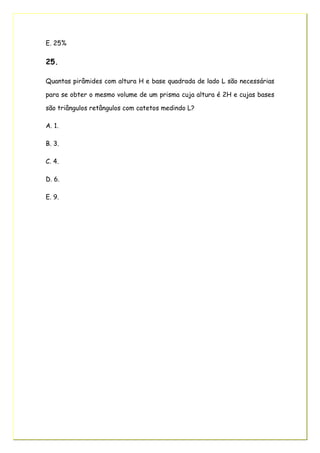 E. 25%
25.
Quantas pirâmides com altura H e base quadrada de lado L são necessárias
para se obter o mesmo volume de um prisma cuja altura é 2H e cujas bases
são triângulos retângulos com catetos medindo L?
A. 1.
B. 3.
C. 4.
D. 6.
E. 9.
 