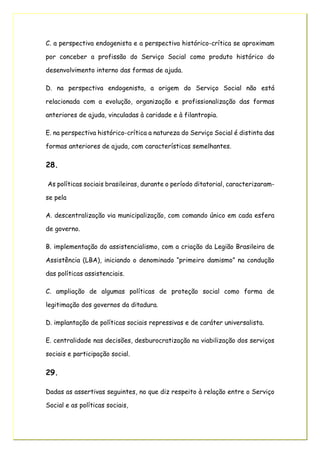 C. a perspectiva endogenista e a perspectiva histórico-crítica se aproximam
por conceber a profissão do Serviço Social como produto histórico do
desenvolvimento interno das formas de ajuda.
D. na perspectiva endogenista, a origem do Serviço Social não está
relacionada com a evolução, organização e profissionalização das formas
anteriores de ajuda, vinculadas à caridade e à filantropia.
E. na perspectiva histórico-crítica a natureza do Serviço Social é distinta das
formas anteriores de ajuda, com características semelhantes.
28.
As políticas sociais brasileiras, durante o período ditatorial, caracterizaram-
se pela
A. descentralização via municipalização, com comando único em cada esfera
de governo.
B. implementação do assistencialismo, com a criação da Legião Brasileira de
Assistência (LBA), iniciando o denominado “primeiro damismo” na condução
das políticas assistenciais.
C. ampliação de algumas políticas de proteção social como forma de
legitimação dos governos da ditadura.
D. implantação de políticas sociais repressivas e de caráter universalista.
E. centralidade nas decisões, desburocratização na viabilização dos serviços
sociais e participação social.
29.
Dadas as assertivas seguintes, no que diz respeito à relação entre o Serviço
Social e as políticas sociais,
 