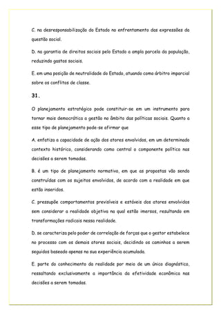 C. na desresponsabilização do Estado no enfrentamento das expressões da
questão social.
D. na garantia de direitos sociais pelo Estado a ampla parcela da população,
reduzindo gastos sociais.
E. em uma posição de neutralidade do Estado, atuando como árbitro imparcial
sobre os conflitos de classe.
31.
O planejamento estratégico pode constituir-se em um instrumento para
tornar mais democrática a gestão no âmbito das políticas sociais. Quanto a
esse tipo de planejamento pode-se afirmar que
A. enfatiza a capacidade de ação dos atores envolvidos, em um determinado
contexto histórico, considerando como central o componente político nas
decisões a serem tomadas.
B. é um tipo de planejamento normativo, em que as propostas vão sendo
construídas com os sujeitos envolvidos, de acordo com a realidade em que
estão inseridos.
C. pressupõe comportamentos previsíveis e estáveis dos atores envolvidos
sem considerar a realidade objetiva na qual estão imersos, resultando em
transformações radicais nessa realidade.
D. se caracteriza pelo poder de correlação de forças que o gestor estabelece
no processo com os demais atores sociais, decidindo os caminhos a serem
seguidos baseado apenas na sua experiência acumulada.
E. parte do conhecimento da realidade por meio de um único diagnóstico,
ressaltando exclusivamente a importância da efetividade econômica nas
decisões a serem tomadas.
 