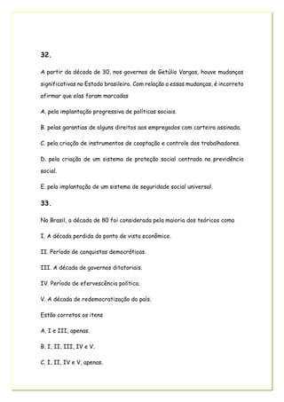 32.
A partir da década de 30, nos governos de Getúlio Vargas, houve mudanças
significativas no Estado brasileiro. Com relação a essas mudanças, é incorreto
afirmar que elas foram marcadas
A. pela implantação progressiva de políticas sociais.
B. pelas garantias de alguns direitos aos empregados com carteira assinada.
C. pela criação de instrumentos de cooptação e controle dos trabalhadores.
D. pela criação de um sistema de proteção social centrado na previdência
social.
E. pela implantação de um sistema de seguridade social universal.
33.
No Brasil, a década de 80 foi considerada pela maioria dos teóricos como
I. A década perdida do ponto de vista econômico.
II. Período de conquistas democráticas.
III. A década de governos ditatoriais.
IV. Período de efervescência política.
V. A década de redemocratização do país.
Estão corretos os itens
A. I e III, apenas.
B. I, II, III, IV e V.
C. I, II, IV e V, apenas.
 