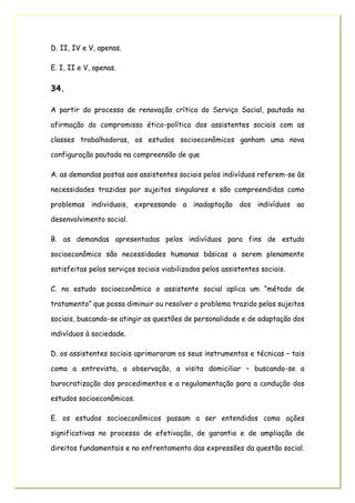D. II, IV e V, apenas.
E. I, II e V, apenas.
34.
A partir do processo de renovação crítica do Serviço Social, pautada na
afirmação do compromisso ético-político dos assistentes sociais com as
classes trabalhadoras, os estudos socioeconômicos ganham uma nova
configuração pautada na compreensão de que
A. as demandas postas aos assistentes sociais pelos indivíduos referem-se às
necessidades trazidas por sujeitos singulares e são compreendidas como
problemas individuais, expressando a inadaptação dos indivíduos ao
desenvolvimento social.
B. as demandas apresentadas pelos indivíduos para fins de estudo
socioeconômico são necessidades humanas básicas a serem plenamente
satisfeitas pelos serviços sociais viabilizados pelos assistentes sociais.
C. no estudo socioeconômico o assistente social aplica um “método de
tratamento” que possa diminuir ou resolver o problema trazido pelos sujeitos
sociais, buscando-se atingir as questões de personalidade e de adaptação dos
indivíduos à sociedade.
D. os assistentes sociais aprimoraram os seus instrumentos e técnicas – tais
como a entrevista, a observação, a visita domiciliar – buscando-se a
burocratização dos procedimentos e a regulamentação para a condução dos
estudos socioeconômicos.
E. os estudos socioeconômicos passam a ser entendidos como ações
significativas no processo de efetivação, de garantia e de ampliação de
direitos fundamentais e no enfrentamento das expressões da questão social.
 