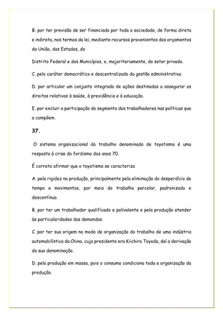 B. por ter previsão de ser financiada por toda a sociedade, de forma direta
e indireta, nos termos da lei, mediante recursos provenientes dos orçamentos
da União, dos Estados, do
Distrito Federal e dos Municípios, e, majoritariamente, do setor privado.
C. pelo caráter democrático e descentralizado da gestão administrativa.
D. por articular um conjunto integrado de ações destinadas a assegurar os
direitos relativos à saúde, à previdência e à educação.
E. por excluir a participação do segmento dos trabalhadores nas políticas que
a compõem.
37.
O sistema organizacional do trabalho denominado de toyotismo é uma
resposta à crise do fordismo dos anos 70.
É correto afirmar que o toyotismo se caracteriza
A. pela rigidez na produção, principalmente pela eliminação do desperdício de
tempo e movimentos, por meio do trabalho parcelar, padronizado e
descontínuo.
B. por ter um trabalhador qualificado e polivalente e pela produção atender
às particularidades das demandas.
C. por ter sua origem no modo de organização do trabalho de uma indústria
automobilística da China, cujo presidente era Kiichiro Toyoda, daí a derivação
da sua denominação.
D. pela produção em massa, pois o consumo condiciona toda a organização da
produção.
 