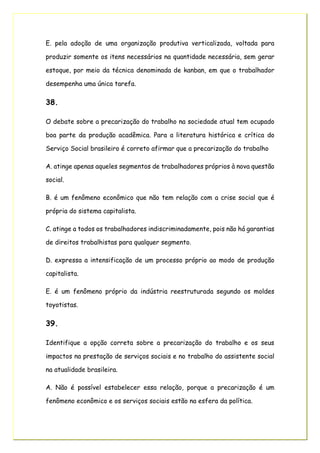 E. pela adoção de uma organização produtiva verticalizada, voltada para
produzir somente os itens necessários na quantidade necessária, sem gerar
estoque, por meio da técnica denominada de kanban, em que o trabalhador
desempenha uma única tarefa.
38.
O debate sobre a precarização do trabalho na sociedade atual tem ocupado
boa parte da produção acadêmica. Para a literatura histórica e crítica do
Serviço Social brasileiro é correto afirmar que a precarização do trabalho
A. atinge apenas aqueles segmentos de trabalhadores próprios à nova questão
social.
B. é um fenômeno econômico que não tem relação com a crise social que é
própria do sistema capitalista.
C. atinge a todos os trabalhadores indiscriminadamente, pois não há garantias
de direitos trabalhistas para qualquer segmento.
D. expressa a intensificação de um processo próprio ao modo de produção
capitalista.
E. é um fenômeno próprio da indústria reestruturada segundo os moldes
toyotistas.
39.
Identifique a opção correta sobre a precarização do trabalho e os seus
impactos na prestação de serviços sociais e no trabalho do assistente social
na atualidade brasileira.
A. Não é possível estabelecer essa relação, porque a precarização é um
fenômeno econômico e os serviços sociais estão na esfera da política.
 