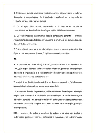 B. Os serviços sociais públicos se consolidam universalmente para atender às
demandas e necessidades do trabalhador, ampliando-se o mercado de
trabalho para os assistentes sociais.
C. Os serviços públicos são desativados e os assistentes sociais se
transformam em funcionários das Organizações Não Governamentais.
D. Os trabalhadores assistentes sociais conseguem garantir a primeira
regulamentação da profissão e isto garante a prestação de serviços sociais
de qualidade e universais.
E. O trabalho do assistente social é atingido pelo processo de precarização e
é parte das transformações que fragilizam os serviços sociais.
40.
A Lei Orgânica da Saúde (LOS) nº 8.080, promulgada em 19 de setembro de
1990, que dispõe sobre as condições para a promoção, proteção e recuperação
da saúde, a organização e o funcionamento dos serviços correspondentes e
dá outras providências, estabelece que:
I. a saúde é um direito fundamental do ser humano, devendo o Estado prover
as condições indispensáveis ao seu pleno exercício;
II. o dever do Estado de garantir a saúde consiste na formulação e execução
de políticas econômicas e sociais que visem à redução de riscos de doenças e
de outros agravos e no estabelecimento de condições que assegurem acesso
universal e igualitário às ações e aos serviços para a sua promoção, proteção
e recuperação;
III. o conjunto de ações e serviços de saúde, prestados por órgãos e
instituições públicas federais, estaduais e municipais, da Administração
 