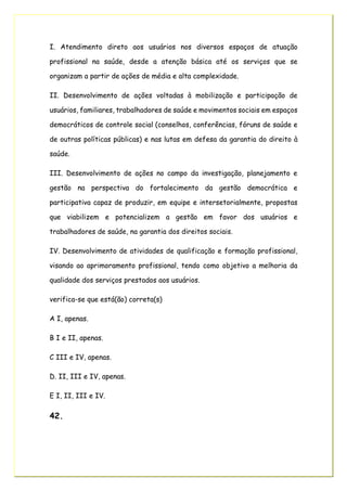 I. Atendimento direto aos usuários nos diversos espaços de atuação
profissional na saúde, desde a atenção básica até os serviços que se
organizam a partir de ações de média e alta complexidade.
II. Desenvolvimento de ações voltadas à mobilização e participação de
usuários, familiares, trabalhadores de saúde e movimentos sociais em espaços
democráticos de controle social (conselhos, conferências, fóruns de saúde e
de outras políticas públicas) e nas lutas em defesa da garantia do direito à
saúde.
III. Desenvolvimento de ações no campo da investigação, planejamento e
gestão na perspectiva do fortalecimento da gestão democrática e
participativa capaz de produzir, em equipe e intersetorialmente, propostas
que viabilizem e potencializem a gestão em favor dos usuários e
trabalhadores de saúde, na garantia dos direitos sociais.
IV. Desenvolvimento de atividades de qualificação e formação profissional,
visando ao aprimoramento profissional, tendo como objetivo a melhoria da
qualidade dos serviços prestados aos usuários.
verifica-se que está(ão) correta(s)
A I, apenas.
B I e II, apenas.
C III e IV, apenas.
D. II, III e IV, apenas.
E I, II, III e IV.
42.
 