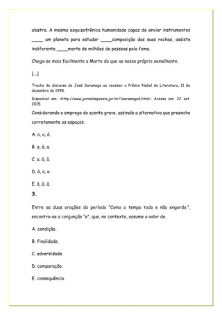 alastra. A mesma esquizofrênica humanidade capaz de enviar instrumentos
____ um planeta para estudar ____composição das suas rochas, assiste
indiferente ____morte de milhões de pessoas pela fome.
Chega-se mais facilmente a Marte do que ao nosso próprio semelhante.
[...]
Trecho do discurso de José Saramago ao receber o Prêmio Nobel de Literatura, 11 de
dezembro de 1998.
Disponível em: <http://www.jornaldepoesia.jor.br/1saramago6.html>. Acesso em: 22 set.
2015.
Considerando o emprego do acento grave, assinale a alternativa que preenche
corretamente os espaços.
A. a, a, à.
B. a, à, a.
C. a, à, à.
D. à, a, a.
E. à, à, à.
3.
Entre as duas orações do período “Como o tempo todo e não engordo.”,
encontra-se a conjunção “e”, que, no contexto, assume o valor de
A. condição.
B. finalidade.
C. adversidade.
D. comparação.
E. consequência.
 