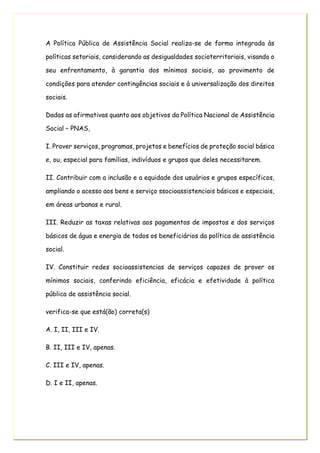 A Política Pública de Assistência Social realiza-se de forma integrada às
políticas setoriais, considerando as desigualdades socioterritoriais, visando o
seu enfrentamento, à garantia dos mínimos sociais, ao provimento de
condições para atender contingências sociais e à universalização dos direitos
sociais.
Dadas as afirmativas quanto aos objetivos da Política Nacional de Assistência
Social – PNAS,
I. Prover serviços, programas, projetos e benefícios de proteção social básica
e, ou, especial para famílias, indivíduos e grupos que deles necessitarem.
II. Contribuir com a inclusão e a equidade dos usuários e grupos específicos,
ampliando o acesso aos bens e serviço ssocioassistenciais básicos e especiais,
em áreas urbanas e rural.
III. Reduzir as taxas relativas aos pagamentos de impostos e dos serviços
básicos de água e energia de todos os beneficiários da política de assistência
social.
IV. Constituir redes socioassistencias de serviços capazes de prover os
mínimos sociais, conferindo eficiência, eficácia e efetividade à política
pública de assistência social.
verifica-se que está(ão) correta(s)
A. I, II, III e IV.
B. II, III e IV, apenas.
C. III e IV, apenas.
D. I e II, apenas.
 