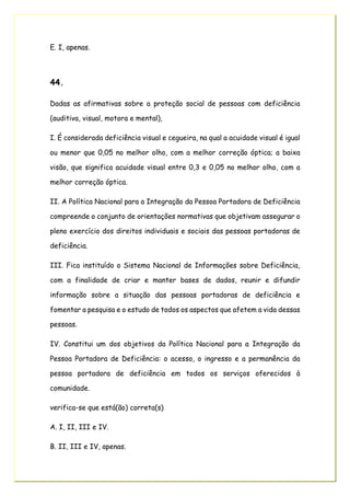 E. I, apenas.
44.
Dadas as afirmativas sobre a proteção social de pessoas com deficiência
(auditiva, visual, motora e mental),
I. É considerada deficiência visual e cegueira, na qual a acuidade visual é igual
ou menor que 0,05 no melhor olho, com a melhor correção óptica; a baixa
visão, que significa acuidade visual entre 0,3 e 0,05 no melhor olho, com a
melhor correção óptica.
II. A Política Nacional para a Integração da Pessoa Portadora de Deficiência
compreende o conjunto de orientações normativas que objetivam assegurar o
pleno exercício dos direitos individuais e sociais das pessoas portadoras de
deficiência.
III. Fica instituído o Sistema Nacional de Informações sobre Deficiência,
com a finalidade de criar e manter bases de dados, reunir e difundir
informação sobre a situação das pessoas portadoras de deficiência e
fomentar a pesquisa e o estudo de todos os aspectos que afetem a vida dessas
pessoas.
IV. Constitui um dos objetivos da Política Nacional para a Integração da
Pessoa Portadora de Deficiência: o acesso, o ingresso e a permanência da
pessoa portadora de deficiência em todos os serviços oferecidos à
comunidade.
verifica-se que está(ão) correta(s)
A. I, II, III e IV.
B. II, III e IV, apenas.
 