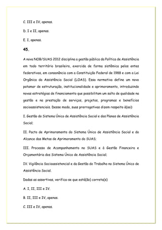 C. III e IV, apenas.
D. I e II, apenas.
E. I, apenas.
45.
A nova NOB/SUAS 2012 disciplina a gestão pública da Política de Assistência
em todo território brasileiro, exercida de forma sistêmica pelos entes
federativos, em consonância com a Constituição Federal de 1988 e com a Lei
Orgânica da Assistência Social (LOAS). Essa normativa define um novo
patamar de estruturação, institucionalidade e aprimoramento, introduzindo
novas estratégias de financiamento que possibilitam um salto de qualidade na
gestão e na prestação de serviços, projetos, programas e benefícios
socioassistenciais. Desse modo, suas prerrogativas dizem respeito à(ao):
I. Gestão do Sistema Único de Assistência Social e dos Planos de Assistência
Social;
II. Pacto de Aprimoramento do Sistema Único de Assistência Social e do
Alcance das Metas de Aprimoramento do SUAS;
III. Processo de Acompanhamento no SUAS e à Gestão Financeira e
Orçamentária dos Sistema Único de Assistência Social;
IV. Vigilância Socioassistencial e da Gestão do Trabalho no Sistema Único de
Assistência Social.
Dadas as assertivas, verifica-se que está(ão) correta(s)
A. I, II, III e IV.
B. II, III e IV, apenas.
C. III e IV, apenas.
 